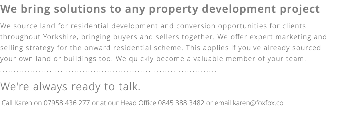 We bring solutions to any property development project We source land for residential development and conversion opportunities for clients throughout Yorkshire, bringing buyers and sellers together. We offer expert marketing and selling strategy for the onward residential scheme. This applies if you've already sourced your own land or buildings too. We quickly become a valuable member of your team. ............................................................................... We're always ready to talk. Call Karen on 07958 436 277 or at our Head Office 0845 388 3482 or email karen@foxfox.co 