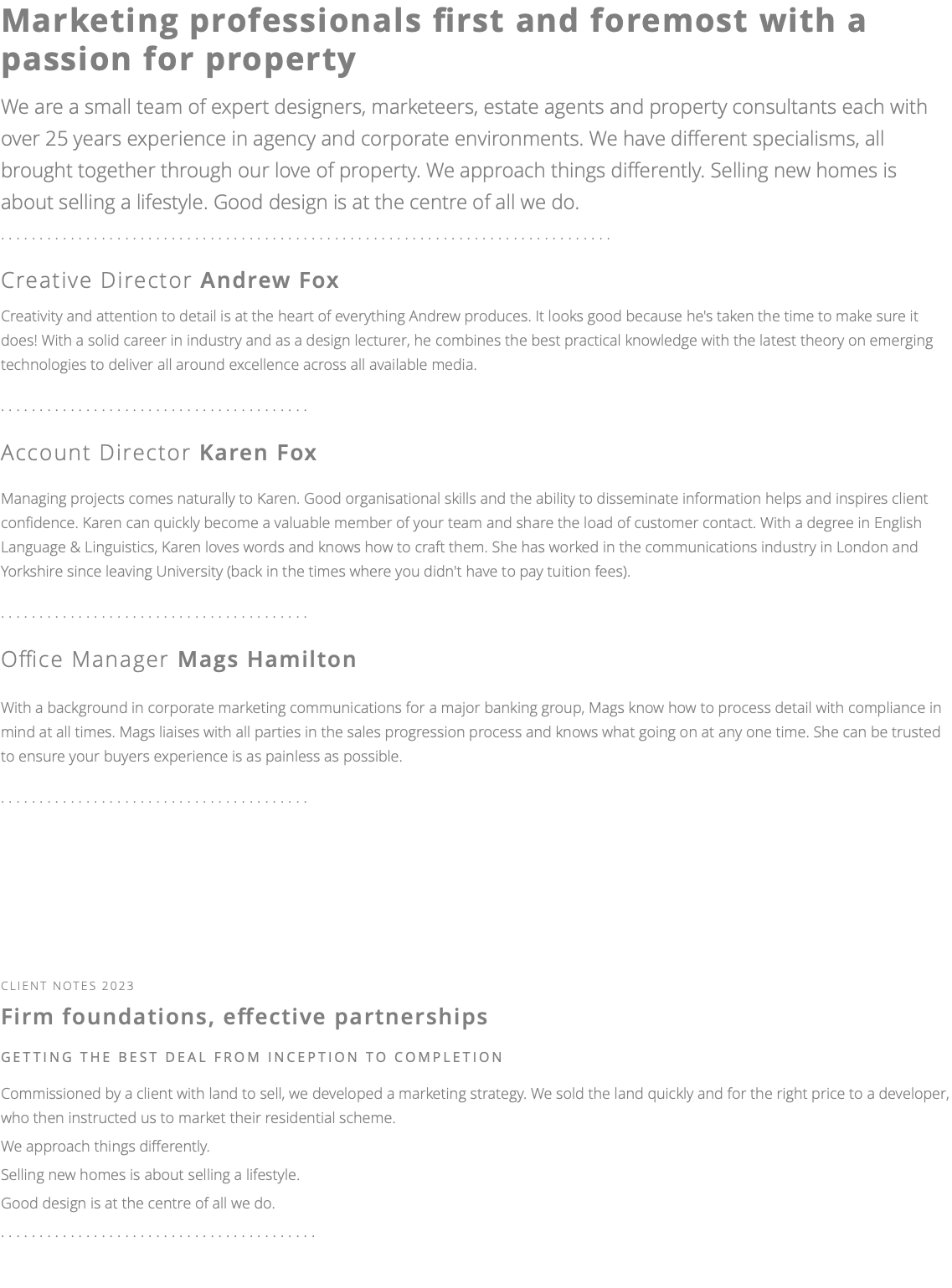 Marketing professionals first and foremost with a passion for property We are a small team of expert designers, marketeers, estate agents and property consultants each with over 25 years experience in agency and corporate environments. We have different specialisms, all brought together through our love of property. We approach things differently. Selling new homes is about selling a lifestyle. Good design is at the centre of all we do. ............................................................................... Creative Director Andrew Fox Creativity and attention to detail is at the heart of everything Andrew produces. It looks good because he's taken the time to make sure it does! With a solid career in industry and as a design lecturer, he combines the best practical knowledge with the latest theory on emerging technologies to deliver all around excellence across all available media. ........................................ Account Director Karen Fox Managing projects comes naturally to Karen. Good organisational skills and the ability to disseminate information helps and inspires client confidence. Karen can quickly become a valuable member of your team and share the load of customer contact. With a degree in English Language & Linguistics, Karen loves words and knows how to craft them. She has worked in the communications industry in London and Yorkshire since leaving University (back in the times where you didn't have to pay tuition fees). ........................................ Office Manager Mags Hamilton With a background in corporate marketing communications for a major banking group, Mags know how to process detail with compliance in mind at all times. Mags liaises with all parties in the sales progression process and knows what going on at any one time. She can be trusted to ensure your buyers experience is as painless as possible. ........................................ client notes 2023 Firm foundations, effective partnerships getting the best deal FROM INCEPTION TO COMPLETION Commissioned by a client with land to sell, we developed a marketing strategy. We sold the land quickly and for the right price to a developer, who then instructed us to market their residential scheme. We approach things differently. Selling new homes is about selling a lifestyle. Good design is at the centre of all we do. ......................................... 