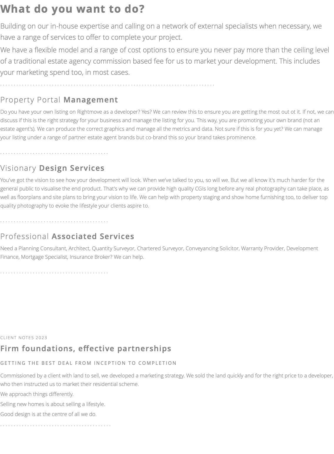 What do you want to do? Building on our in-house expertise and calling on a network of external specialists when necessary, we have a range of services to offer to complete your project. We have a flexible model and a range of cost options to ensure you never pay more than the ceiling level of a traditional estate agency commission based fee for us to market your development. This includes your marketing spend too, in most cases. ............................................................................... Property Portal Management Do you have your own listing on Rightmove as a developer? Yes? We can review this to ensure you are getting the most out ot it. If not, we can discuss if this is the right strategy for your business and manage the listing for you. This way, you are promoting your own brand (not an estate agent's). We can produce the correct graphics and manage all the metrics and data. Not sure if this is for you yet? We can manage your listing under a range of partner estate agent brands but co-brand this so your brand takes prominence. ........................................ Visionary Design Services You've got the vision to see how your development will look. When we've talked to you, so will we. But we all know it's much harder for the general public to visualise the end product. That's why we can provide high quality CGIs long before any real photography can take place, as well as floorplans and site plans to bring your vision to life. We can help with property staging and show home furnishing too, to deliver top quality photography to evoke the lifestyle your clients aspire to. ........................................ Professional Associated Services Need a Planning Consultant, Architect, Quantity Surveyor, Chartered Surveyor, Conveyancing Solicitor, Warranty Provider, Development Finance, Mortgage Specialist, Insurance Broker? We can help. ........................................ cliEnt notes 2023 Firm foundations, effective partnerships getting the best deal FROM INCEPTION TO COMPLETION Commissioned by a client with land to sell, we developed a marketing strategy. We sold the land quickly and for the right price to a developer, who then instructed us to market their residential scheme. We approach things differently. Selling new homes is about selling a lifestyle. Good design is at the centre of all we do. ......................................... 