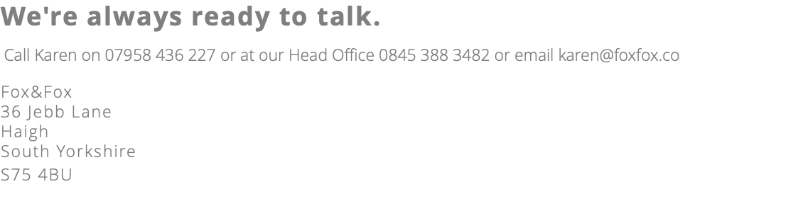 We're always ready to talk. Call Karen on 07958 436 227 or at our Head Office 0845 388 3482 or email karen@foxfox.co Fox&Fox 36 Jebb Lane Haigh South Yorkshire S75 4BU