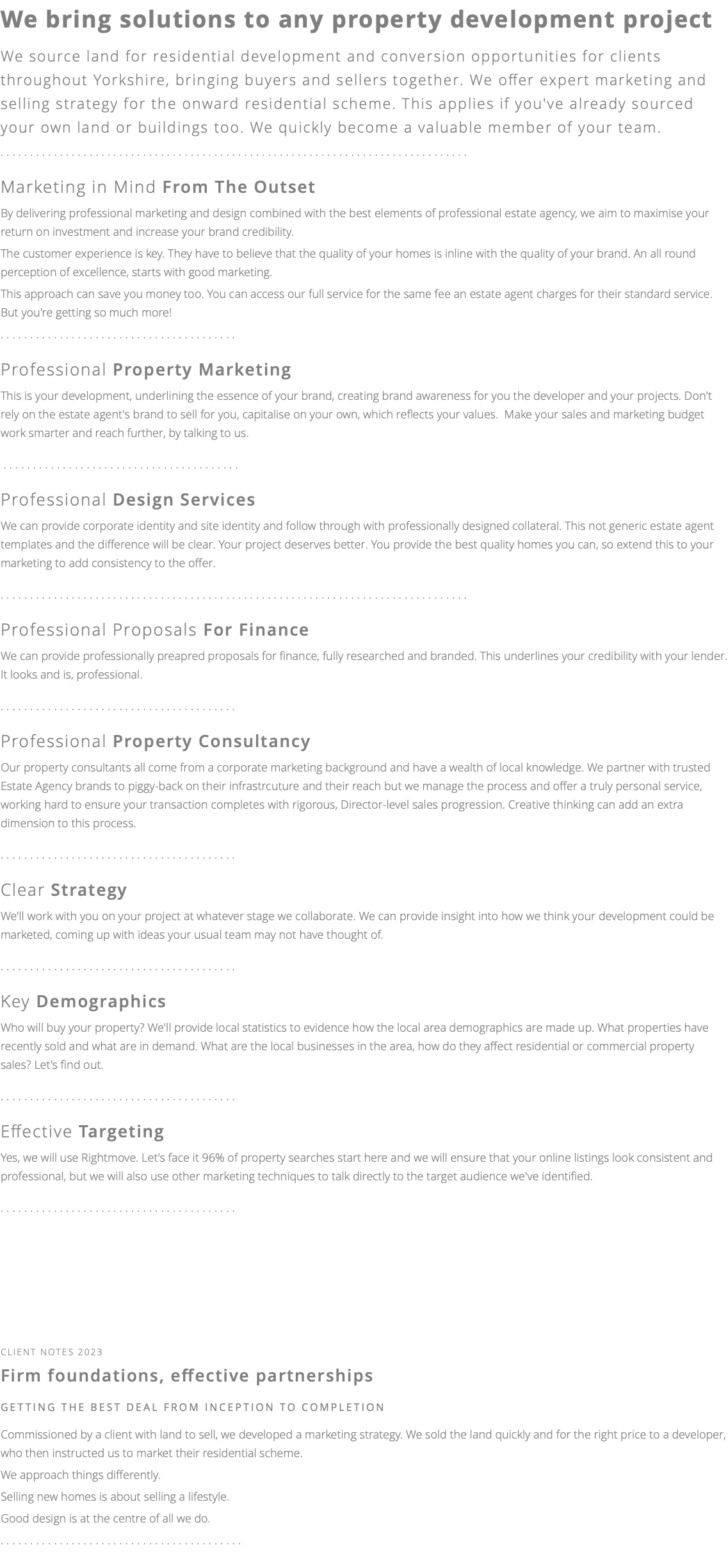 We bring solutions to any property development project We source land for residential development and conversion opportunities for clients throughout Yorkshire, bringing buyers and sellers together. We offer expert marketing and selling strategy for the onward residential scheme. This applies if you've already sourced your own land or buildings too. We quickly become a valuable member of your team. ............................................................................... Marketing in Mind From The Outset By delivering professional marketing and design combined with the best elements of professional estate agency, we aim to maximise your return on investment and increase your brand credibility. The customer experience is key. They have to believe that the quality of your homes is inline with the quality of your brand. An all round perception of excellence, starts with good marketing. This approach can save you money too. You can access our full service for the same fee an estate agent charges for their standard service. But you're getting so much more! ........................................ Professional Property Marketing This is your development, underlining the essence of your brand, creating brand awareness for you the developer and your projects. Don't rely on the estate agent's brand to sell for you, capitalise on your own, which reflects your values. Make your sales and marketing budget work smarter and reach further, by talking to us. ........................................ Professional Design Services We can provide corporate identity and site identity and follow through with professionally designed collateral. This not generic estate agent templates and the difference will be clear. Your project deserves better. You provide the best quality homes you can, so extend this to your marketing to add consistency to the offer. ............................................................................... Professional Proposals For Finance We can provide professionally preapred proposals for finance, fully researched and branded. This underlines your credibility with your lender. It looks and is, professional. ........................................ Professional Property Consultancy Our property consultants all come from a corporate marketing background and have a wealth of local knowledge. We partner with trusted Estate Agency brands to piggy-back on their infrastrcuture and their reach but we manage the process and offer a truly personal service, working hard to ensure your transaction completes with rigorous, Director-level sales progression. Creative thinking can add an extra dimension to this process. ........................................ Clear Strategy We'll work with you on your project at whatever stage we collaborate. We can provide insight into how we think your development could be marketed, coming up with ideas your usual team may not have thought of. ........................................ Key Demographics Who will buy your property? We'll provide local statistics to evidence how the local area demographics are made up. What properties have recently sold and what are in demand. What are the local businesses in the area, how do they affect residential or commercial property sales? Let's find out. ........................................ Effective Targeting Yes, we will use Rightmove. Let's face it 96% of property searches start here and we will ensure that your online listings look consistent and professional, but we will also use other marketing techniques to talk directly to the target audience we've identified. ........................................ client notes 2023 Firm foundations, effective partnerships getting the best deal FROM INCEPTION TO COMPLETION Commissioned by a client with land to sell, we developed a marketing strategy. We sold the land quickly and for the right price to a developer, who then instructed us to market their residential scheme. We approach things differently. Selling new homes is about selling a lifestyle. Good design is at the centre of all we do. .........................................
